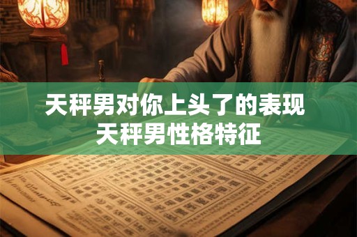 详细阅读:天秤男对你上头了的表现 天秤男性格特征 天秤男对你上头了的表现 天秤男性格特征