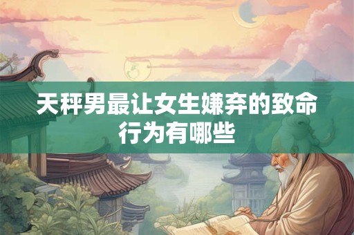 天秤男最让女生嫌弃的致命行为有哪些
