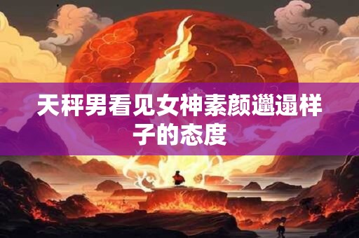 天秤男看见女神素颜邋遢样子的态度
