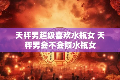 天秤男遇到狮子女必死 天秤男到底多爱狮子女
