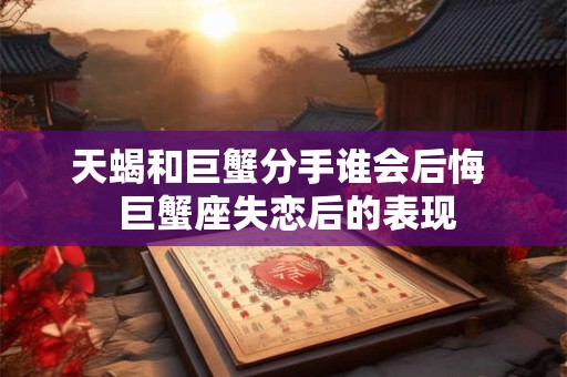 天蝎和巨蟹分手谁会后悔  巨蟹座失恋后的表现