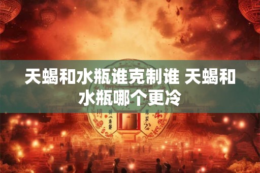 天蝎和水瓶谁克制谁 天蝎和水瓶哪个更冷