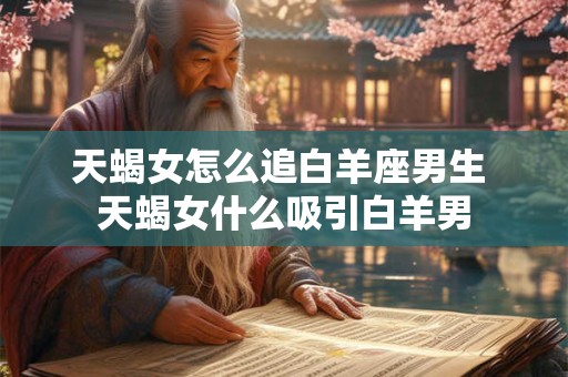 天蝎女怎么追白羊座男生 天蝎女什么吸引白羊男