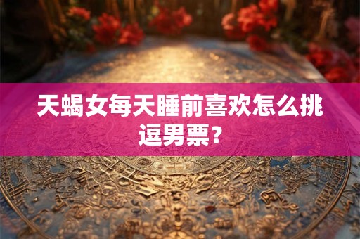 天蝎女每天睡前喜欢怎么挑逗男票？