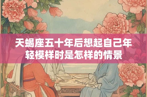 天蝎座五十年后想起自己年轻模样时是怎样的情景