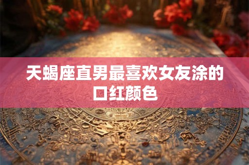 天蝎座直男最喜欢女友涂的口红颜色