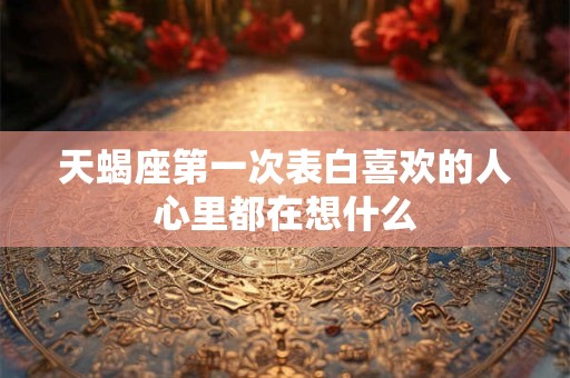 天蝎座第一次表白喜欢的人心里都在想什么