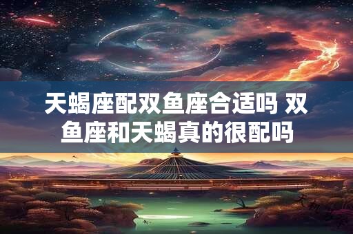 天蝎座配双鱼座合适吗 双鱼座和天蝎真的很配吗