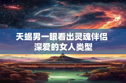 天蝎男一眼看出灵魂伴侣 深爱的女人类型