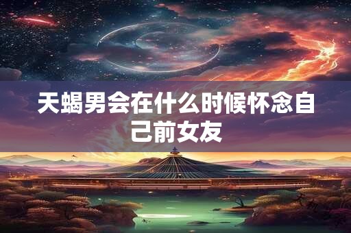 天蝎男会在什么时候怀念自己前女友