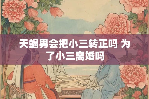 天蝎男会把小三转正吗 为了小三离婚吗