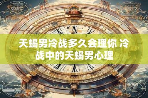 天蝎男冷战多久会理你 冷战中的天蝎男心理