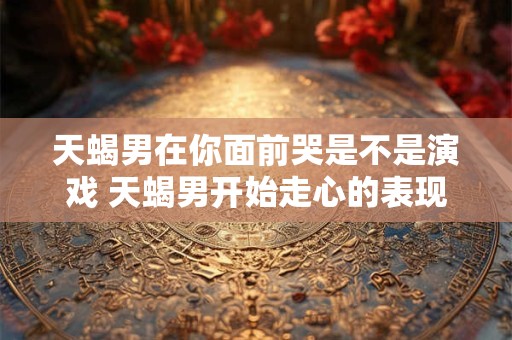 天蝎男在你面前哭是不是演戏 天蝎男开始走心的表现
