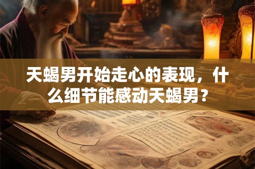 天蝎男开始走心的表现，什么细节能感动天蝎男？