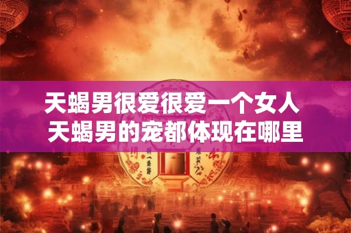 天蝎男很爱很爱一个女人 天蝎男的宠都体现在哪里