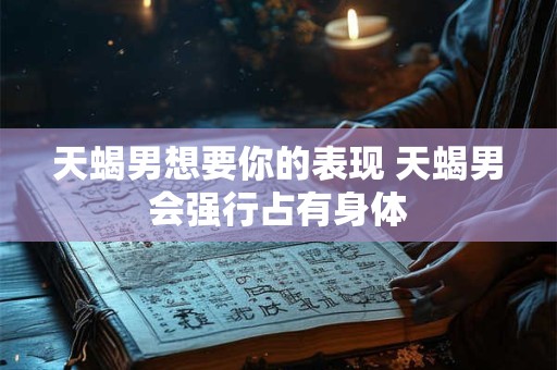 天蝎男想要你的表现 天蝎男会强行占有身体