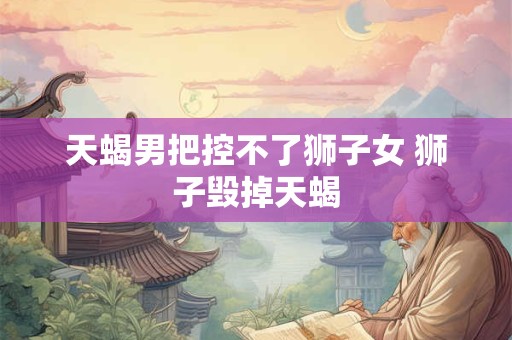 天蝎男把控不了狮子女 狮子毁掉天蝎