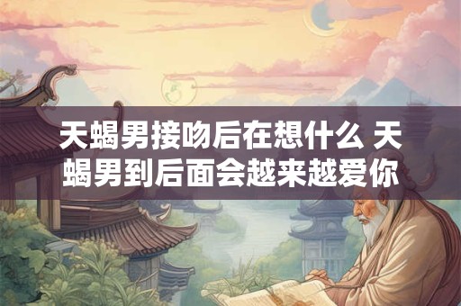 天蝎男接吻后在想什么 天蝎男到后面会越来越爱你