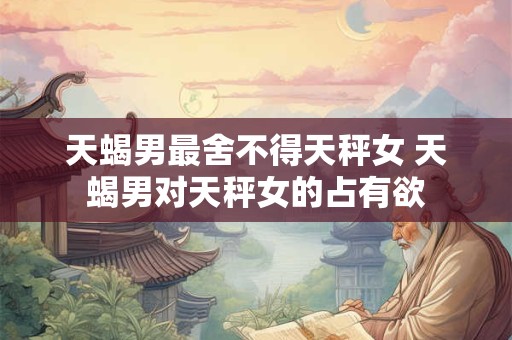 天蝎男最舍不得天秤女 天蝎男对天秤女的占有欲