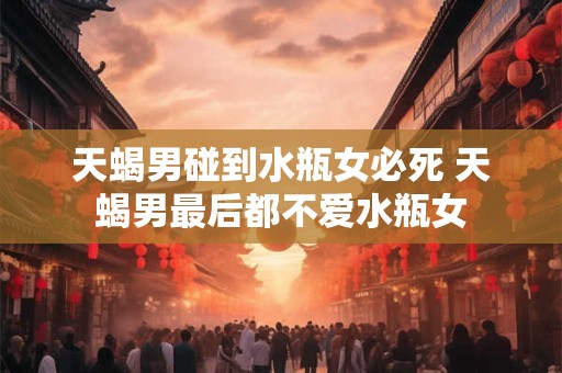 天蝎男碰到水瓶女必死 天蝎男最后都不爱水瓶女
