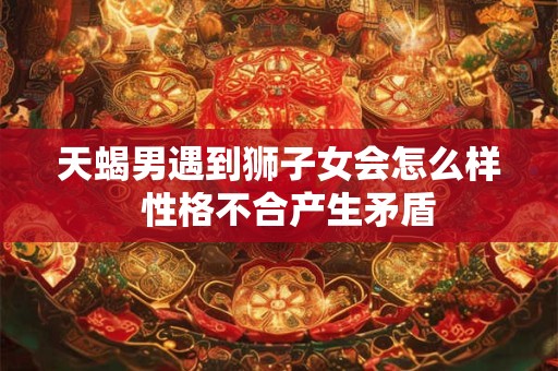 天蝎男遇到狮子女会怎么样  性格不合产生矛盾
