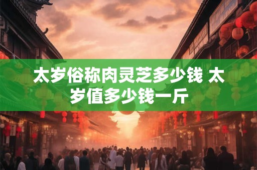 太岁俗称肉灵芝多少钱 太岁值多少钱一斤
