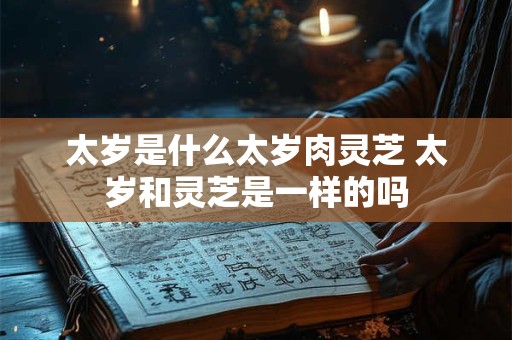 太岁是什么太岁肉灵芝 太岁和灵芝是一样的吗