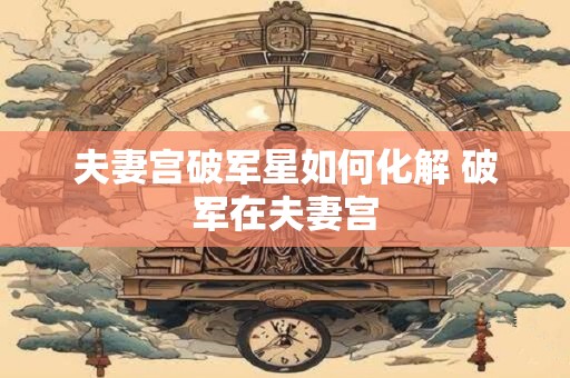 夫妻宫破军星如何化解 破军在夫妻宫