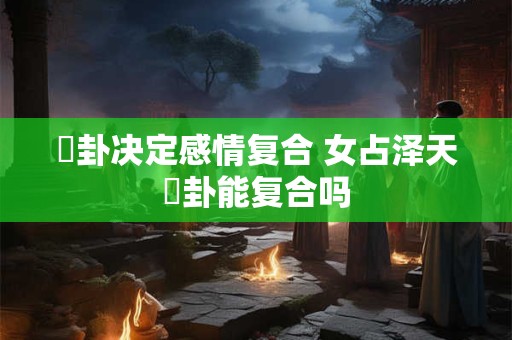 夬卦决定感情复合 女占泽天夬卦能复合吗