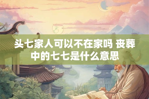 头七家人可以不在家吗 丧葬中的七七是什么意思
