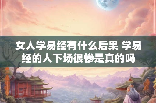 女人学易经有什么后果 学易经的人下场很惨是真的吗