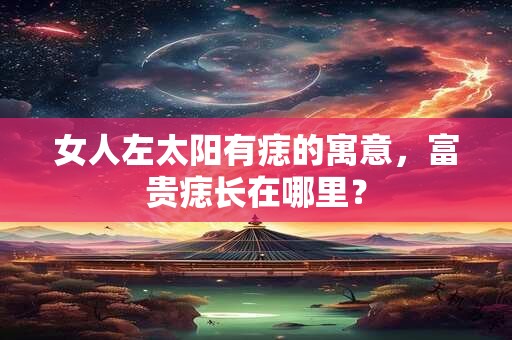 女人左太阳有痣的寓意，富贵痣长在哪里？