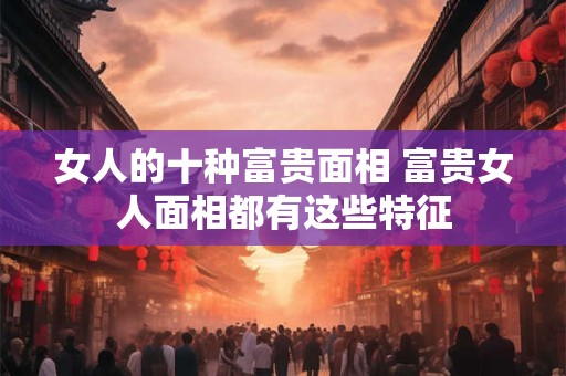 女人的十种富贵面相 富贵女人面相都有这些特征