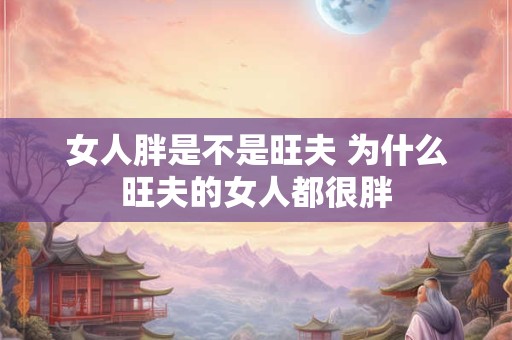 女人胖是不是旺夫 为什么旺夫的女人都很胖