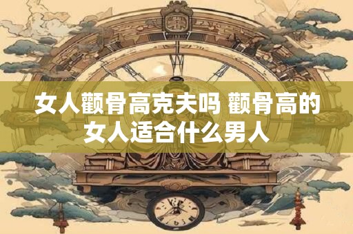 女人颧骨高克夫吗 颧骨高的女人适合什么男人