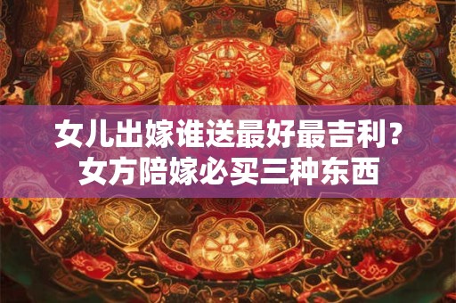 女儿出嫁要陪什么嫁妆 娘家嫁妆出多少钱
