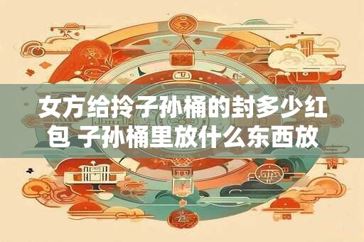 女方给拎子孙桶的封多少红包 子孙桶里放什么东西放多少
