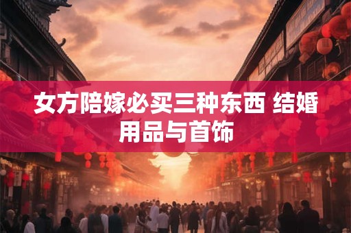 女方陪嫁必买三种东西 结婚用品与首饰