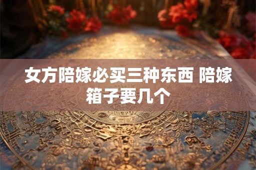 女方陪嫁必买三种东西 陪嫁箱子要几个