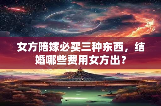 女方陪嫁必买三种东西，结婚哪些费用女方出？