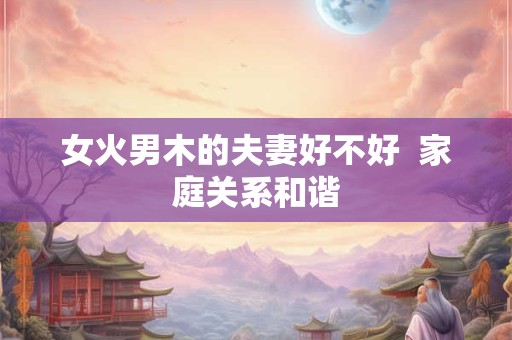 女火男木的夫妻好不好  家庭关系和谐