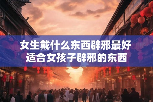 女生戴什么东西辟邪最好 适合女孩子辟邪的东西