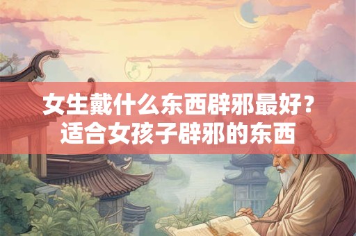 女生戴什么东西辟邪最好？适合女孩子辟邪的东西