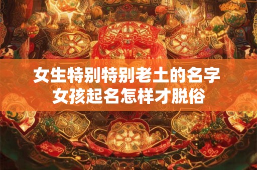 女生特别特别老土的名字 女孩起名怎样才脱俗
