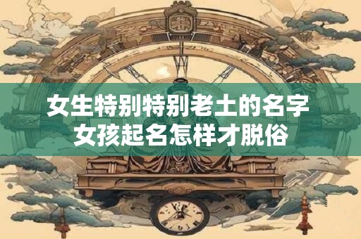 女生特别特别老土的名字 女孩起名怎样才脱俗