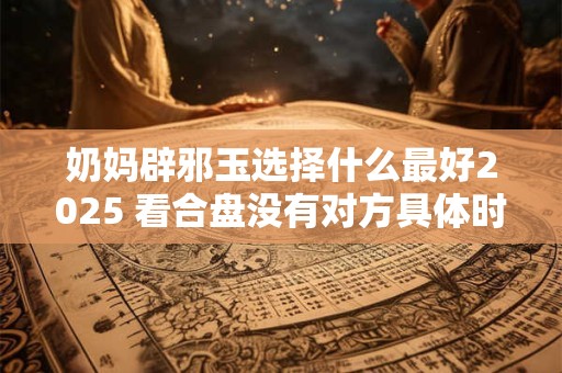 奶妈辟邪玉选择什么最好2025 看合盘没有对方具体时间