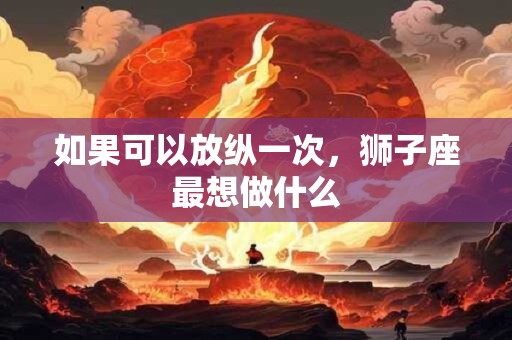 如果可以放纵一次，狮子座最想做什么