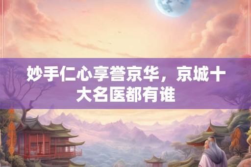 妙手仁心享誉京华，京城十大名医都有谁