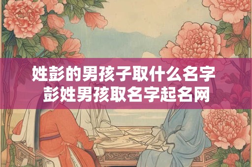 姓彭的男孩子取什么名字 彭姓男孩取名字起名网