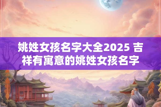 姚姓女孩名字大全2025 吉祥有寓意的姚姓女孩名字
